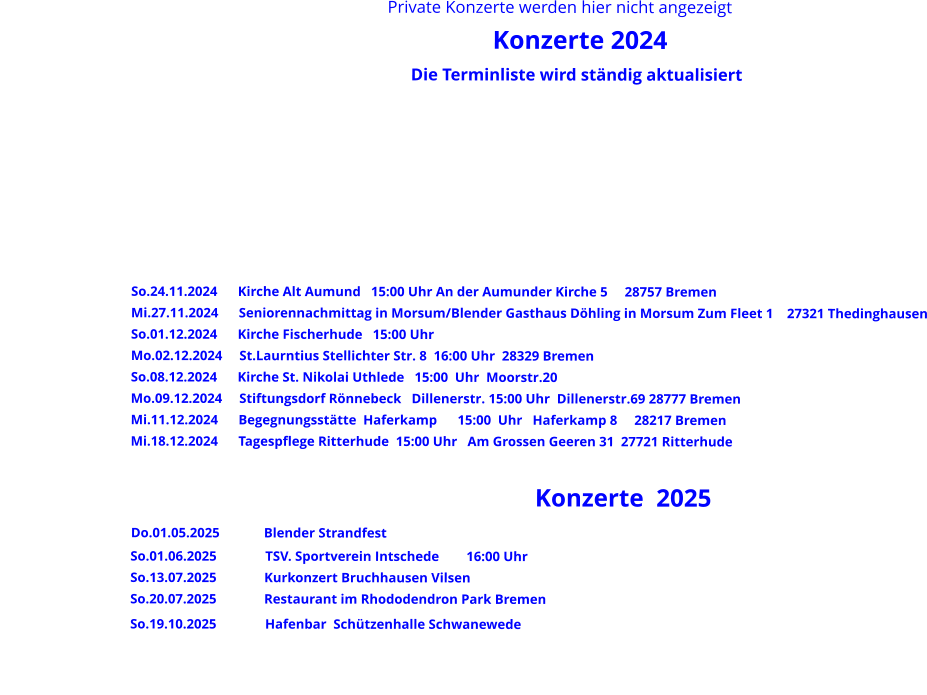 Private Konzerte werden hier nicht angezeigt                                                                             Konzerte 2024                                                                                                Die Terminliste wird ständig aktualisiert       			                                                                                                                                                            So.24.11.2024      Kirche Alt Aumund   15:00 Uhr An der Aumunder Kirche 5     28757 Bremen                Mi.27.11.2024      Seniorennachmittag in Morsum/Blender Gasthaus Döhling in Morsum Zum Fleet 1    27321 Thedinghausen                So.01.12.2024      Kirche Fischerhude   15:00 Uhr                 Mo.02.12.2024     St.Laurntius Stellichter Str. 8  16:00 Uhr  28329 Bremen                So.08.12.2024      Kirche St. Nikolai Uthlede   15:00  Uhr  Moorstr.20                 Mo.09.12.2024     Stiftungsdorf Rönnebeck   Dillenerstr. 15:00 Uhr  Dillenerstr.69 28777 Bremen                Mi.11.12.2024      Begegnungsstätte  Haferkamp      15:00  Uhr   Haferkamp 8     28217 Bremen                Mi.18.12.2024      Tagespflege Ritterhude  15:00 Uhr   Am Grossen Geeren 31  27721 Ritterhude                                                                                                              Konzerte  2025             Do.01.05.2025             Blender Strandfest                                       So.01.06.2025	           TSV. Sportverein Intschede        16:00 Uhr                                       So.13.07.2025              Kurkonzert Bruchhausen Vilsen                                       So.20.07.2025              Restaurant im Rhododendron Park Bremen                                       So.19.10.2025	           Hafenbar  Schützenhalle Schwanewede